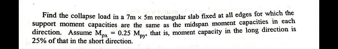 Find the collapse load in a 7m x 5m rectangular slab fixed at all edges for which the
support moment capacities are the same as the midspan moment capacities in each
direction. Assume Mx
25% of that in the short direction.
= 0.25 Mpy that is, moment capacity in the long direction is
