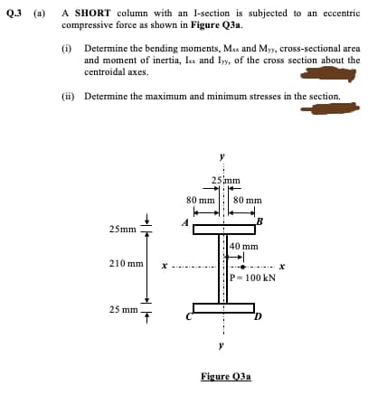 A SHORT column with an I-section is subjected to an eccentric
compressive force as shown in Figure Q3a.
Q.3 (a)
(i) Determine the bending moments, Max and Myy, cross-sectional area
and moment of inertia, Is and Iyy, of the cross section about the
centroidal axes.
(ii) Determine the maximum and minimum stresses in the section.
y
25mm
80 mm
80 mm
25mm
40 mm
210 mm
P= 100 kN
25 mm
Figure 03a
