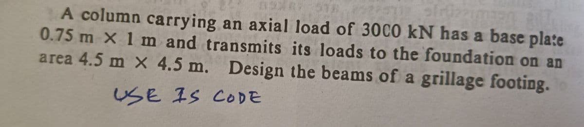 40*** 576 252251
A column carrying an axial load of 3000 kN has a base plate
0.75 m X 1 m and transmits its loads to the foundation on an
area 4.5 m X 4.5 m. Design the beams of a grillage footing.
USE IS CODE