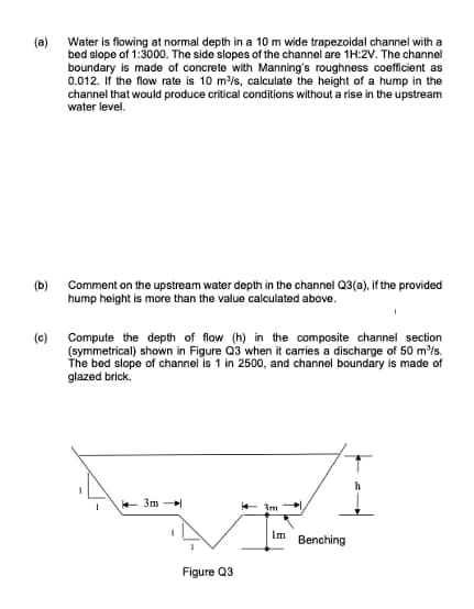 (a)
Water is flowing at normal depth in a 10 m wide trapezoidal channel with a
bed slope of 1:3000. The side slopes of the channel are 1H:2V. The channel
boundary is made of concrete with Manning's roughness coefficient as
0.012. If the flow rate is 10 m/s, calculate the height of a hump in the
channel that would produce critical conditions without a rise in the upstream
water level.
(b)
Comment on the upstream water depth in the channel Q3(a), if the provided
hump height is more than the value calculated above.
(c) Compute the depth of flow (h) in the composite channel section
(symmetrical) shown in Figure Q3 when it carries a discharge of 50 m'/s.
The bed slope of channel is 1 in 2500, and channel boundary is made of
glazed brick.
3m -
- १
Im
Benching
Figure Q3
