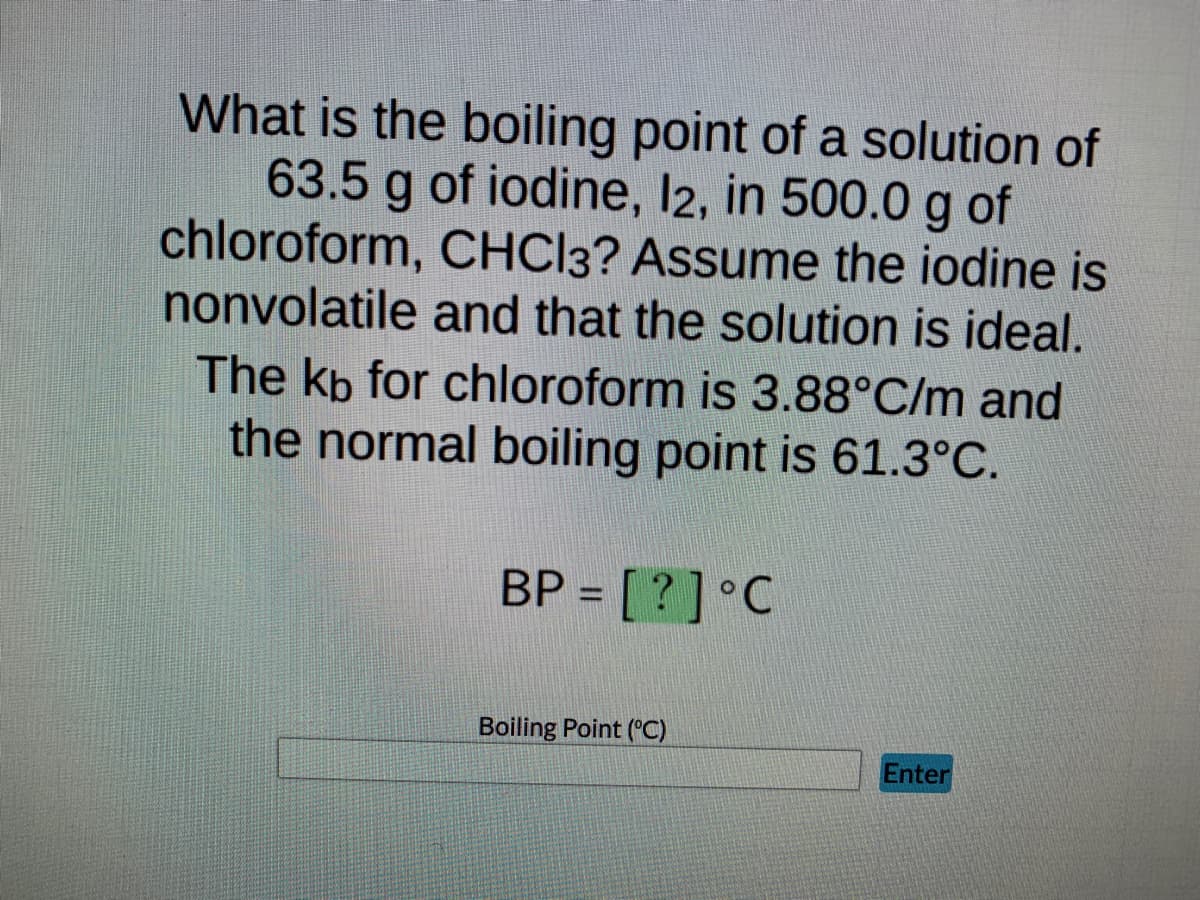 **Boiling Point Elevation Calculation Example**

**Problem Statement:**

What is the boiling point of a solution of 63.5 g of iodine, I₂, in 500.0 g of chloroform, CHCl₃? Assume the iodine is nonvolatile and that the solution is ideal.
The \( k_b \) for chloroform is 3.88°C/m and the normal boiling point is 61.3°C.

**Solution:**

To find the boiling point of the solution, use the formula for boiling point elevation:

\[ \Delta T_b = k_b \times m \]

where:
- \( \Delta T_b \) = boiling point elevation
- \( k_b \) = ebullioscopic constant (for chloroform)
- \( m \) = molality of the solution

First, calculate the molality ( \(m\) ) of the solution:

\[ m = \frac{\text{moles of solute}}{\text{kg of solvent}} \]

Calculate the moles of iodine:

- Molar mass of iodine (I₂) = 2 x 126.90 g/mol = 253.8 g/mol
- Moles of iodine = \(\frac {63.5 \text{ g}}{253.8 \text{ g/mol}} ≈ 0.250 \text{ mol}\)

Calculate the mass of solvent in kilograms:

- Mass of chloroform in kg = \(\frac{500.0 \text{ g}}{1000 \text{ g/kg}} = 0.500 \text{ kg}\)

Now, calculate the molality:

\[ m = \frac{0.250 \text{ mol}}{0.500 \text{ kg}} = 0.500 \text{ m} \]

Next, use the boiling point elevation equation:

\[ \Delta T_b = 3.88 \text{ °C/m} \times 0.500 \text{ m} = 1.94 \text{ °C} \]

Finally, add the boiling point elevation to the normal boiling point:

\[ \text{Boiling Point (BP)} = 61.3°C + 1.94°C = 63.24°C \]

**Boiling Point (BP) = 63.24°C**

In the given interactive text box, users can enter the calculated boiling point (63