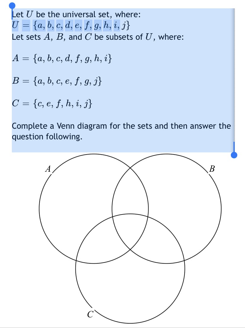 Let U be the universal set, where:
U = {a, b, c, d, e, f, 9, h, i, j}
Let sets A, B, and C be subsets of U, where:
A = {a, b, c, d, ƒ, g, h, i}
B = {a, b, c, e, ƒ, g, j}
C = {c, e, f, h, i, j}
Complete a Venn diagram for the sets and then answer the
juest
following.
A,
