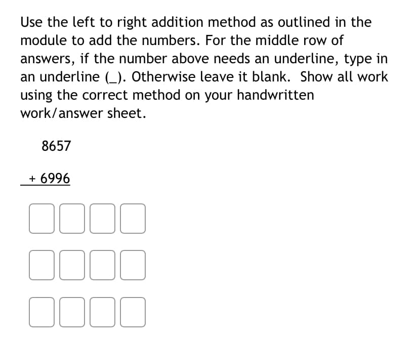 Use the left to right addition method as outlined in the
module to add the numbers. For the middle row of
answers, if the number above needs an underline, type in
an underline (_). Otherwise leave it blank. Show all work
using the correct method on your handwritten
work/answer sheet.
8657
+ 6996
