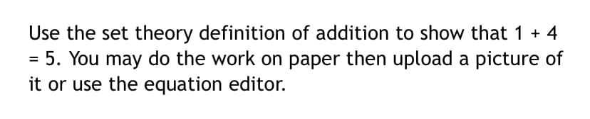 Use the set theory definition of addition to show that 1 + 4
= 5. You may do the work on paper then upload a picture of
it or use the equation editor.
