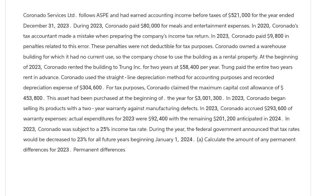 Coronado Services Ltd. follows ASPE and had earned accounting income before taxes of $521,000 for the year ended
December 31, 2023. During 2023, Coronado paid $80,000 for meals and entertainment expenses. In 2020, Coronado's
tax accountant made a mistake when preparing the company's income tax return. In 2023, Coronado paid $9,800 in
penalties related to this error. These penalties were not deductible for tax purposes. Coronado owned a warehouse
building for which it had no current use, so the company chose to use the building as a rental property. At the beginning
of 2023, Coronado rented the building to Trung Inc. for two years at $58,400 per year. Trung paid the entire two years
rent in advance. Coronado used the straight-line depreciation method for accounting purposes and recorded
depreciation expense of $304, 600. For tax purposes, Coronado claimed the maximum capital cost allowance of $
453,800. This asset had been purchased at the beginning of the year for $3,001,300. In 2023, Coronado began
selling its products with a two-year warranty against manufacturing defects. In 2023, Coronado accrued $293,600 of
warranty expenses: actual expenditures for 2023 were $92,400 with the remaining $201,200 anticipated in 2024. In
2023, Coronado was subject to a 25% income tax rate. During the year, the federal government announced that tax rates
would be decreased to 23% for all future years beginning January 1, 2024. (a) Calculate the amount of any permanent
differences for 2023. Permanent differences