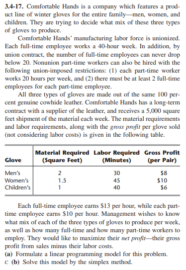 3.4-17. Comfortable Hands is a company which features a prod-
uct line of winter gloves for the entire family-men, women, and
children. They are trying to decide what mix of these three types
of gloves to produce.
Comfortable Hands' manufacturing labor force is unionized.
Each full-time employee works a 40-hour week. In addition, by
union contract, the number of full-time employees can never drop
below 20. Nonunion part-time workers can also be hired with the
following union-imposed restrictions: (1) each part-time worker
works 20 hours per week, and (2) there must be at least 2 full-time
employees for each part-time employee.
All three types of gloves are made out of the same 100 per-
cent genuine cowhide leather. Comfortable Hands has a long-term
contract with a supplier of the leather, and receives a 5,000 square
feet shipment of the material each week. The material requirements
and labor requirements, along with the gross profit per glove sold
(not considering labor costs) is given in the following table.
Material Required Labor Required Gross Profit
(Minutes)
Glove
(Square Feet)
(per Pair)
Men's
30
$8
$10
$6
2
Women's
Children's
1.5
45
1
40
Each full-time employee earns $13 per hour, while each part-
time employee earns $10 per hour. Management wishes to know
what mix of each of the three types of gloves to produce per week,
as well as how many full-time and how many part-time workers to
employ. They would like to maximize their net profit-their gross
profit from sales minus their labor costs.
(a) Formulate a linear programming model for this problem.
c (b) Solve this model by the simplex method.
