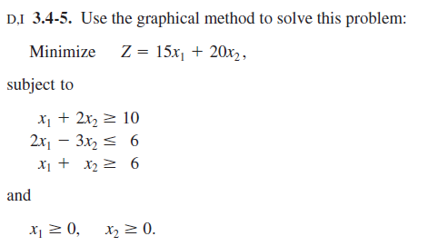 D.I 3.4-5. Use the graphical method to solve this problem:
Minimize z = 15x, + 20x2,
subject to
x1 + 2x, 2 10
2x, – 3x2 < 6
X1 + x2 2 6
and
X¡ 2 0,
X2 2 0.
