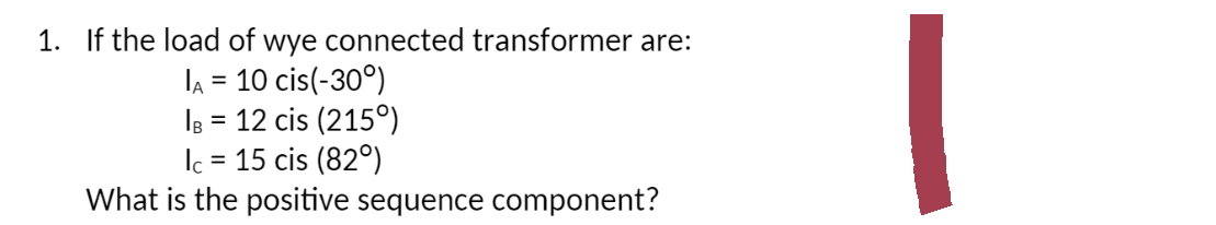 1. If the load of wye connected transformer are:
IA = 10 cis(-30°)
IB = 12 cis (215°)
Ic = 15 cis (820)
What is the positive sequence component?