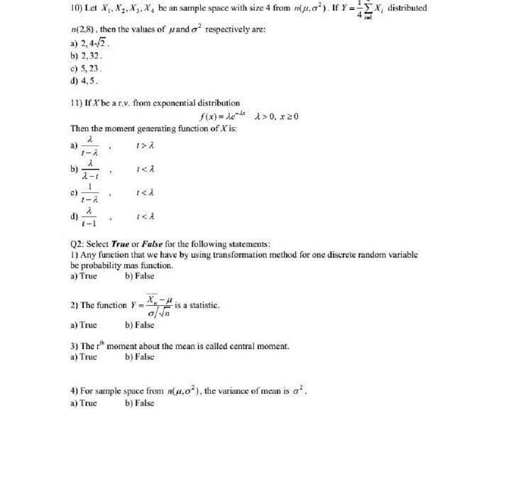 10) Let X,, X2, X3, X4 be an sample space with size 4 from n(u,a*). If Y =-X, distributed
n(2,8), then the values of uand o respectively are:
a) 2, 4-/7.
b) 2, 32.
c) 5, 23.
d) 4,5.
11) If X be a r.v. from exponential distribution
f(x) = ded a>0, x20
Then the moment generating function of X is:
a)
Q2: Select True or False for the following statements:
1) Any function that we have by using transformation method for one discrete random variable
be probability mas function.
a) True
b) False
2) The function Y =
is a statistic.
a) Truc
b) False
3) The r* moment about the mean is called central moment.
a) True
b) False
4) For sample spuce from n(u,0*), the variance of mean is o.
a) True
b) False
