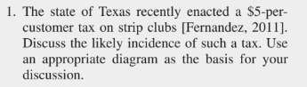 1. The state of Texas recently enacted a $5-per-
customer tax on strip clubs [Fernandez, 2011].
Discuss the likely incidence of such a tax. Use
an appropriate diagram as the basis for your
discussion.