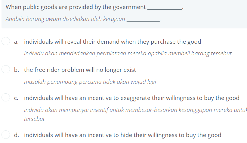 When public goods are provided by the government.
Apabila barang awam disediakan oleh kerajaan.
a. individuals will reveal their demand when they purchase the good
individu akan mendedahkan permintaan mereka apabila membeli barang tersebut
b. the free rider problem will no longer exist
masalah penumpang percuma tidak akan wujud lagi
c. individuals will have an incentive to exaggerate their willingness to buy the good
individu akan mempunyai insentif untuk membesar-besarkan kesanggupan mereka untuk
tersebut
d. individuals will have an incentive to hide their willingness to buy the good