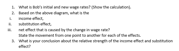 1. What is Bob's initial and new wage rates? (Show the calculation).
2. Based on the above diagram, what is the
i.
income effect,
ii.
substitution effect,
net effect that is caused by the change in wage rate?
State the movement from one point to another for each of the effects.
3. What is your conclusion about the relative strength of the income effect and substitution
iii.
effect?
