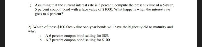 1) Assuming that the current interest rate is 3 percent, compute the present value of a 5-year,
5 percent coupon bond with a face value of $1000. What happens when the interest rate
goes to 4 percent?
2). Which of these $100 face value one-year bonds will have the highest yield to maturity and
why?
a. A 6 percent coupon bond selling for $85.
b. A 7 percent coupon bond selling for $100.