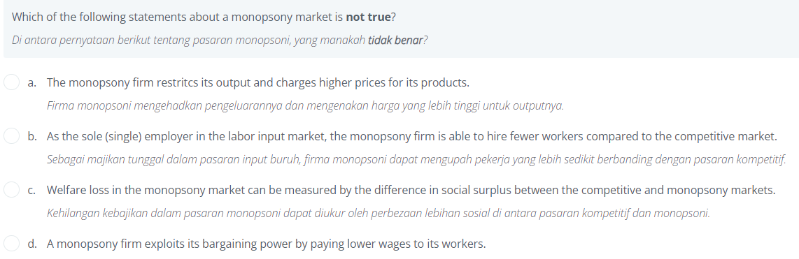 Which of the following statements about a monopsony market is not true?
Di antara pernyataan berikut tentang pasaran monopsoni, yang manakah tidak benar?
a. The monopsony firm restritcs its output and charges higher prices for its products.
Firma monopsoni mengehadkan pengeluarannya dan mengenakan harga yang lebih tinggi untuk outputnya.
b. As the sole (single) employer in the labor input market, the monopsony firm is able to hire fewer workers compared to the competitive market.
Sebagai majikan tunggal dalam pasaran input buruh, firma monopsoni dapat mengupah pekerja yang lebih sedikit berbanding dengan pasaran kompetitif.
O c. Welfare loss in the monopsony market can be measured by the difference in social surplus between the competitive and monopsony markets.
Kehilangan kebajikan dalam pasaran monopsoni dapat diukur oleh perbezaan lebihan sosial di antara pasaran kompetitif dan monopsoni.
d. A monopsony firm exploits its bargaining power by paying lower wages to its workers.