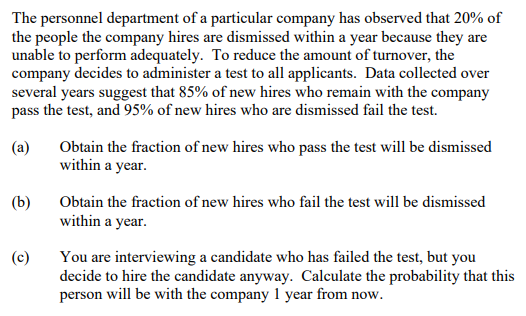 The personnel department of a particular company has observed that 20% of
the people the company hires are dismissed within a year because they are
unable to perform adequately. To reduce the amount of turnover, the
company decides to administer a test to all applicants. Data collected over
several years suggest that 85% of new hires who remain with the company
pass the test, and 95% of new hires who are dismissed fail the test.
(a)
Obtain the fraction of new hires who pass the test will be dismissed
within a year.
(b)
Obtain the fraction of new hires who fail the test will be dismissed
within a year.
(c)
You are interviewing a candidate who has failed the test, but you
decide to hire the candidate anyway. Calculate the probability that this
person will be with the company 1 year from now.