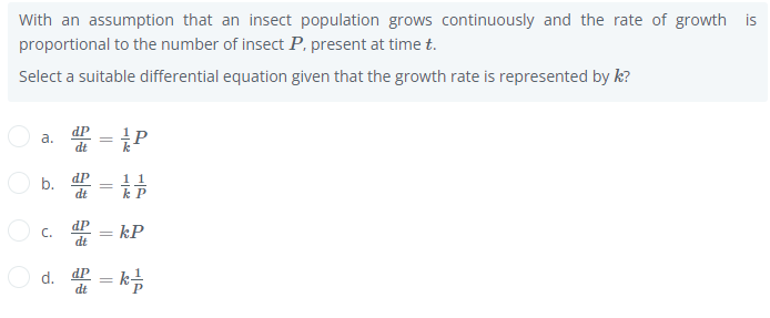 With an assumption that an insect population grows continuously and the rate of growth is
proportional to the number of insect P, present at time t.
Select a suitable differential equation given that the growth rate is represented by k?
dP
a.
dt
b. dp
dt
11
k P
dP
C.
kP
dt
d. dP
dt
- k
||
||
