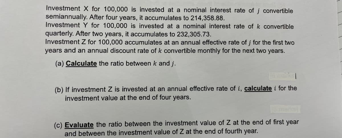 Investment X for 100,000 is invested at a nominal interest rate of j convertible
semiannually. After four years, it accumulates to 214,358.88.
Investment Y for 100,000 is invested at a nominal interest rate of k convertible
quarterly. After two years, it accumulates to 232,305.73.
Investment Z for 100,000 accumulates at an annual effective rate of j for the first two
years and an annual discount rate of k convertible monthly for the next two years.
(a) Calculate the ratio between k and j.
16 marks
(b) If investment Z is invested at an annual effective rate of i, calculate i for the
investment value at the end of four years.
[3 marks]
(c) Evaluate the ratio between the investment value of Z at the end of first year
and between the investment value of Z at the end of fourth year.