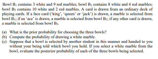 Bowl BỊ contains 3 white and 9 red marbles; bowl B2 contains 8 white and 4 red marbles;
bowl B3 contains 10 white and 2 red marbles. A card is drawn from an ordinary deck of
playing cards. If a face card (*king', 'queen' or 'jack') is drawn, a marble is selected from
bowl Bi; if an 'ace' is drawn, a marble is selected from bowl B2; if any other card is drawn,
a marble is selected from bowl B3.
(a) What is the prior probability for choosing the three bowls?
(b) Compute the probability of drawing a white marble.
(c) Suppose that a bowl is selected by another student in this manner and handed to you
without your being told which bowl you hold. If you select a white marble from the
bowl, evaluate the posterior probability of each of the three bowls being selected.
