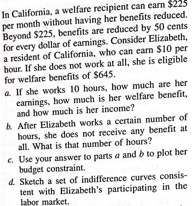 In California, a welfare recipient can earn $225
per month without having her benefits reduced.
Beyond $225, benefits are reduced by 50 cents
for every dollar of earnings. Consider Elizabeth,
a resident of California, who can earn $10 per
hour. If she does not work at all, she is eligible
for welfare benefits of $645.
a. If she works 10 hours, how much are her
earnings, how much is her welfare benefit,
and how much is her income?
b. After Elizabeth works a certain number of
hours, she does not receive any benefit at
all. What is that number of hours?
c. Use your answer to parts a and b to plot her
budget constraint.
d. Sketch a set of indifference curves consis-
tent with Elizabeth's participating in the
labor market.