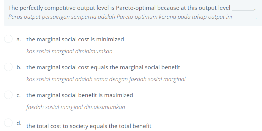 The perfectly competitive output level is Pareto-optimal because at this output level
Paras output persaingan sempurna adalah Pareto-optimum kerana pada tahap output ini.
a. the marginal social cost is minimized
kos sosial marginal diminimumkan
b. the marginal social cost equals the marginal social benefit
kos sosial marginal adalah sama dengan faedah sosial marginal
c. the marginal social benefit is maximized
faedah sosial marginal dimaksimumkan
d.
the total cost to society equals the total benefit