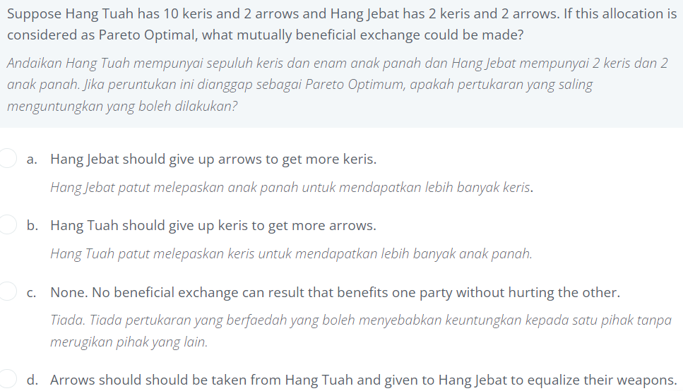 Suppose Hang Tuah has 10 keris and 2 arrows and Hang Jebat has 2 keris and 2 arrows. If this allocation is
considered as Pareto Optimal, what mutually beneficial exchange could be made?
Andaikan Hang Tuah mempunyai sepuluh keris dan enam anak panah dan Hang Jebat mempunyai 2 keris dan 2
anak panah. Jika peruntukan ini dianggap sebagai Pareto Optimum, apakah pertukaran yang saling
menguntungkan yang boleh dilakukan?
a. Hang Jebat should give up arrows to get more keris.
Hang Jebat patut melepaskan anak panah untuk mendapatkan lebih banyak keris.
b. Hang Tuah should give up keris to get more arrows.
Hang Tuah patut melepaskan keris untuk mendapatkan lebih banyak anak panah.
c. None. No beneficial exchange can result that benefits one party without hurting the other.
Tiada. Tiada pertukaran yang berfaedah yang boleh menyebabkan keuntungkan kepada satu pihak tanpa
merugikan pihak yang lain.
d. Arrows should should be taken from Hang Tuah and given to Hang Jebat to equalize their weapons.