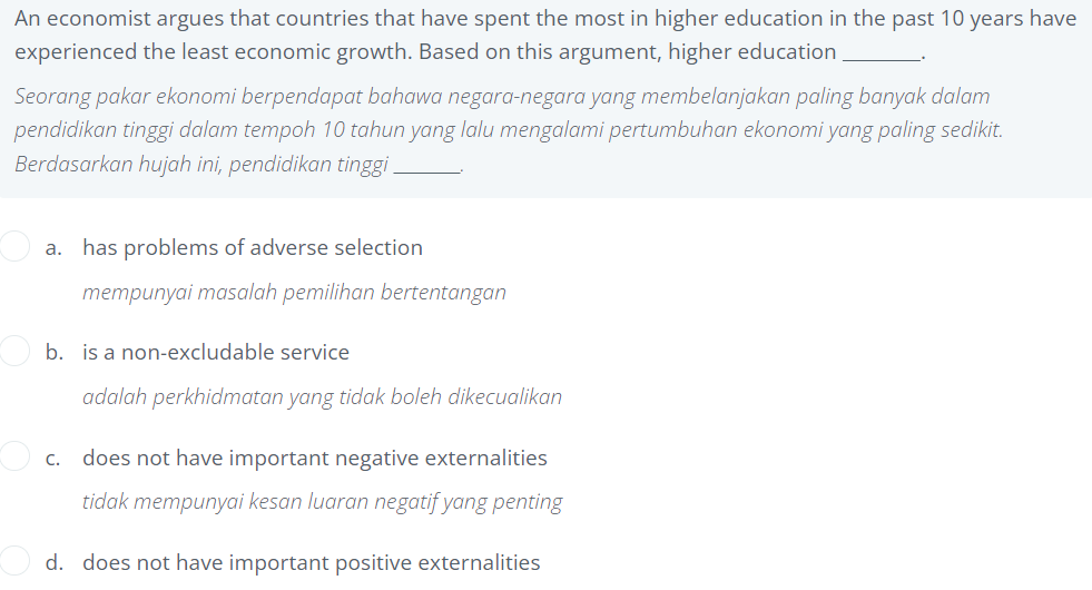 An economist argues that countries that have spent the most in higher education in the past 10 years have
experienced the least economic growth. Based on this argument, higher education
Seorang pakar ekonomi berpendapat bahawa negara-negara yang membelanjakan paling banyak dalam
pendidikan tinggi dalam tempoh 10 tahun yang lalu mengalami pertumbuhan ekonomi yang paling sedikit.
Berdasarkan hujah ini, pendidikan tinggi.
a. has problems of adverse selection
mempunyai masalah pemilihan bertentangan
b. is a non-excludable service
adalah perkhidmatan yang tidak boleh dikecualikan
c. does not have important negative externalities
tidak mempunyai kesan luaran negatif yang penting
d. does not have important positive externalities