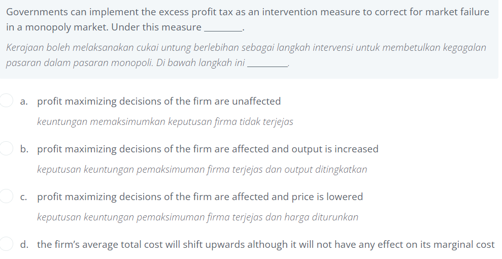 Governments can implement the excess profit tax as an intervention measure to correct for market failure
in a monopoly market. Under this measure
Kerajaan boleh melaksanakan cukai untung berlebihan sebagai langkah intervensi untuk membetulkan kegagalan
pasaran dalam pasaran monopoli. Di bawah langkah ini.
a. profit maximizing decisions of the firm are unaffected
keuntungan memaksimumkan keputusan firma tidak terjejas
b. profit maximizing decisions of the firm are affected and output is increased
keputusan keuntungan pemaksimuman firma terjejas dan output ditingkatkan
c. profit maximizing decisions of the firm are affected and price is lowered
keputusan keuntungan pemaksimuman firma terjejas dan harga diturunkan
d. the firm's average total cost will shift upwards although it will not have any effect on its marginal cost