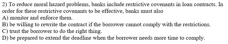 2) To reduce moral hazard problems, banks include restrictive covenants in loan contracts. In
order for these restrictive covenants to be effective, banks must also
A) monitor and enforce them.
B) be willing to rewrite the contract if the borrower cannot comply with the restrictions.
C) trust the borrower to do the right thing.
D) be prepared to extend the deadline when the borrower needs more time to comply.