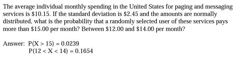 The average individual monthly spending in the United States for paging and messaging
services is $10.15. If the standard deviation is $2.45 and the amounts are normally
distributed, what is the probability that a randomly selected user of these services pays
more than $15.00 per month? Between $12.00 and $14.00 per month?
Answer: P(X> 15) = 0.0239
P(12 < X < 14) = 0.1654