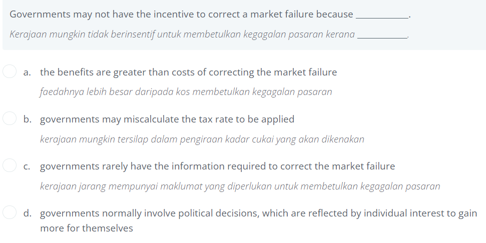 Governments may not have the incentive to correct a market failure because
Kerajaan mungkin tidak berinsentif untuk membetulkan kegagalan pasaran kerana.
a. the benefits are greater than costs of correcting the market failure
faedahnya lebih besar daripada kos membetulkan kegagalan pasaran
b. governments may miscalculate the tax rate to be applied
kerajaan mungkin tersilap dalam pengiraan kadar cukai yang akan dikenakan
c. governments rarely have the information required to correct the market failure
kerajaan jarang mempunyai maklumat yang diperlukan untuk membetulkan kegagalan pasaran
d. governments normally involve political decisions, which are reflected by individual interest to gain
more for themselves