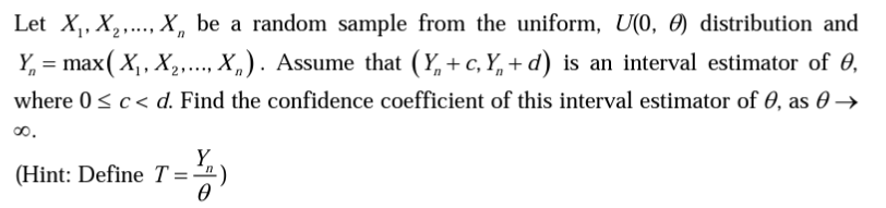 Let X₁, X₂,..., X, be a random sample from the uniform, U(0,) distribution and
2
n
Y = max( X₁, X₂,..., X). Assume that (Y+c, Y + d) is an interval estimator of 0,
where 0 ≤ c < d. Find the confidence coefficient of this interval estimator of 0, as 0 →
∞0.
Y
(Hint: Define T =)
0