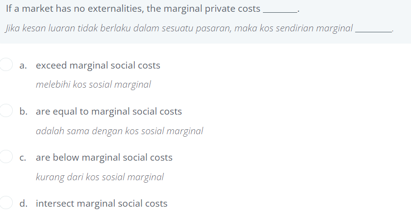 If a market has no externalities, the marginal private costs
Jika kesan luaran tidak berlaku dalam sesuatu pasaran, maka kos sendirian marginal
a. exceed marginal social costs
melebihi kos sosial marginal
b. are equal to marginal social costs
adalah sama dengan kos sosial marginal
are below marginal social costs
kurang dari kos sosial marginal
d. intersect marginal social costs
C.