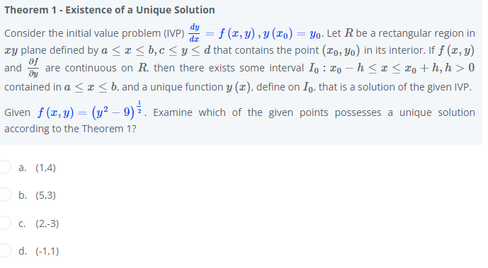 Theorem 1- Existence of a Unique Solution
Consider the initial value problem (IVP) 2 = f (x, y) , y (xo) = Yo- Let R be a rectangular region in
Ty plane defined by a < ¤ < b,c < y < d that contains the point (#o, Yo) in its interior. If f (x, y)
af
are continuous on R, then there exists some interval Io : ¤o – h <x < To + h, h > 0
and
contained in a < I < b, and a unique function y (x), define on Ig, that is a solution of the given IVP.
Given f (x, y) = (y² – 9) 3. Examine which of the given points possesses a unique solution
according to the Theorem 1?
а. (1,4)
b. (5,3)
с. (2.-3)
Od. (-1,1)
