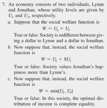 7. An economy consists of two individuals, Lynne
and Jonathan, whose utility levels are given by
U₁ and U₁, respectively.
a. Suppose that the social welfare function is
W = U₁ + U₁
True or false: Society is indifferent between giv-
ing a dollar to Lynne and a dollar to Jonathan.
b. Now suppose that, instead, the social welfare
function is
W = U₁ + 8U,
True or false: Society values Jonathan's hap-
piness more than Lynne's.
c. Now suppose that, instead, the social welfare
function is
W = min[U₂, U₁]
True or false: In this society, the optimal dis-
tribution of income is complete equality.