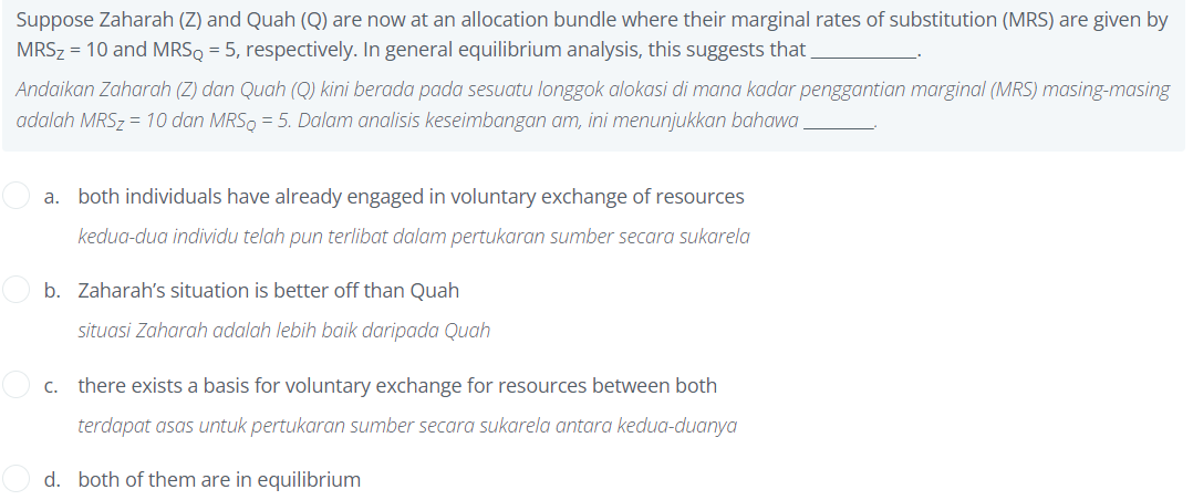 Suppose Zaharah (Z) and Quah (Q) are now at an allocation bundle where their marginal rates of substitution (MRS) are given by
MRS₂ = 10 and MRSQ = 5, respectively. In general equilibrium analysis, this suggests that
Andaikan Zaharah (Z) dan Quah (Q) kini berada pada sesuatu longgok alokasi di mana kadar penggantian marginal (MRS) masing-masing
adalah MRS₂ = 10 dan MRSQ = 5. Dalam analisis keseimbangan am, ini menunjukkan bahawa
a. both individuals have already engaged in voluntary exchange of resources
kedua-dua individu telah pun terlibat dalam pertukaran sumber secara sukarela
b. Zaharah's situation is better off than Quah
situasi Zaharah adalah lebih baik daripada Quah
there exists a basis for voluntary exchange for resources between both
terdapat asas untuk pertukaran sumber secara sukarela antara kedua-duanya
d. both of them are in equilibrium
C.