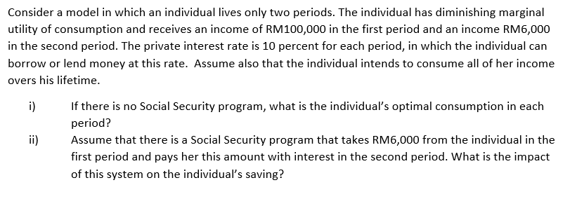 Consider a model in which an individual lives only two periods. The individual has diminishing marginal
utility of consumption and receives an income of RM100,000 in the first period and an income RM6,000
in the second period. The private interest rate is 10 percent for each period, in which the individual can
borrow or lend money at this rate. Assume also that the individual intends to consume all of her income
overs his lifetime.
i)
ii)
If there is no Social Security program, what is the individual's optimal consumption in each
period?
Assume that there is a Social Security program that takes RM6,000 from the individual in the
first period and pays her this amount with interest in the second period. What is the impact
of this system on the individual's saving?