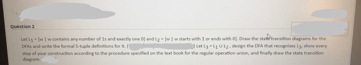 Question 2
Let L1 = {w | w contains any number of 1s and exactly one 0} and L2 = {w | w starts with 1 or ends with 0}. Draw the state transition diagrams for the
) Let L3 = L1 U L2, design the DFA that recognizes L3, show every
step of your construction according to the procedure specified on the text book for the regular operation union, and finally draw the state transition
DFAS and write the formal 5-tuple definitions for it. (
diagram.
