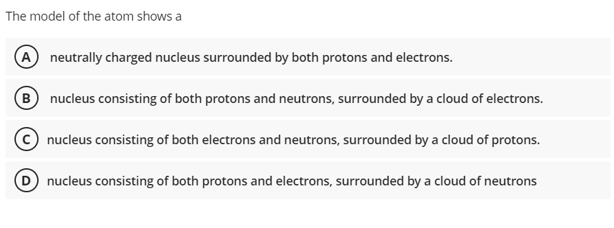 The model of the atom shows a
A
neutrally charged nucleus surrounded by both protons and electrons.
B
nucleus consisting of both protons and neutrons, surrounded by a cloud of electrons.
(c) nucleus consisting of both electrons and neutrons, surrounded by a cloud of protons.
D nucleus consisting of both protons and electrons, surrounded by a cloud of neutrons
