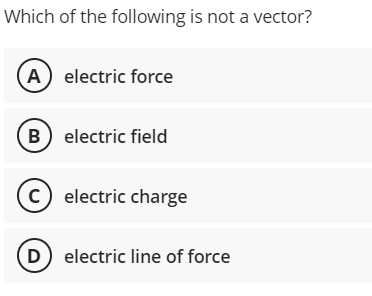 Which of the following is not a vector?
A electric force
B electric field
c) electric charge
D) electric line of force
