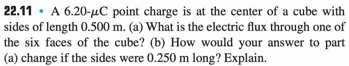 22.11 • A 6.20-µC point charge is at the center of a cube with
sides of length 0.500 m. (a) What is the electric flux through one of
the six faces of the cube? (b) How would your answer to part
(a) change if the sides were 0.250 m long? Explain.
