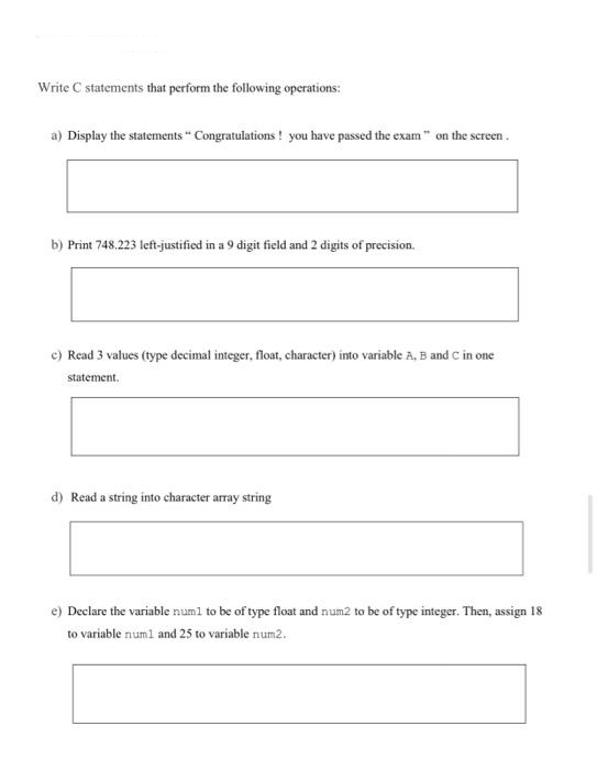 Write C statements that perform the following operations:
a) Display the statements" Congratulations! you have passed the exam" on the screen.
b) Print 748.223 left-justified in a 9 digit field and 2 digits of precision.
c) Read 3 values (type decimal integer, float, character) into variable A, B and C in one
statement.
d) Read a string into character array string
e) Declare the variable num1 to be of type float and num2 to be of type integer. Then, assign 18
to variable num1 and 25 to variable num2.