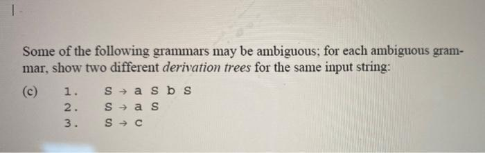 I
Some of the following grammars may be ambiguous; for each ambiguous gram-
mar, show two different derivation trees for the same input string:
(c) 1. S→ asb s
2.
3.
Sas
S→ C