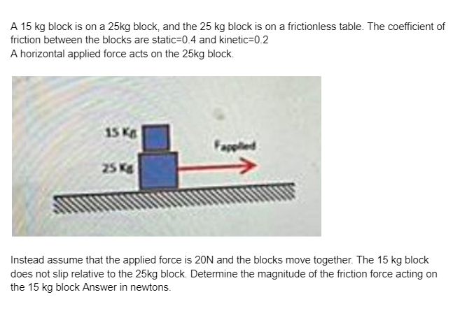 A 15 kg block is on a 25kg block, and the 25 kg block is on a frictionless table. The coefficient of
friction between the blocks are static-0.4 and kinetic=0.2
A horizontal applied force acts on the 25kg block.
15 Kg
25 Kg
Fapplied
Instead assume that the applied force is 20N and the blocks move together. The 15 kg block
does not slip relative to the 25kg block. Determine the magnitude of the friction force acting on
the 15 kg block Answer in newtons.