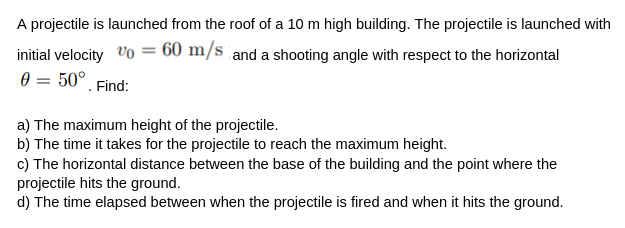 A projectile is launched from the roof of a 10 m high building. The projectile is launched with
initial velocity %0 = 60 m/s and a shooting angle with respect to the horizontal
0 = 50°
Find:
a) The maximum height of the projectile.
b) The time it takes for the projectile to reach the maximum height.
c) The horizontal distance between the base of the building and the point where the
projectile hits the ground.
d) The time elapsed between when the projectile is fired and when it hits the ground.