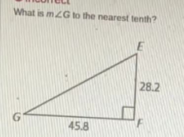 ### Trigonometry Problem: Finding an Angle in a Right Triangle

#### Problem Statement
**Incorrect**
What is \( m \angle G \) to the nearest tenth?

#### Diagram Description
The image depicts a right triangle \( \triangle GEF \):

- The right angle is at vertex \( F \).
- The side \( GF \) (the base) measures \( 45.8 \) units.
- The side \( FE \) (the height) measures \( 28.2 \) units.
- The side \( GE \) is the hypotenuse.

#### Educational Objective
Determine the measure of angle \( G \) in \(\triangle GEF \) to the nearest tenth of a degree using trigonometric principles.

#### Solution Steps
1. **Identify the sides relative to \(\angle G \):**
   - Opposite to \(\angle G\): \( FE = 28.2 \) units
   - Adjacent to \(\angle G\): \( GF = 45.8 \) units

2. **Use the tangent function:**
   \[
   \tan(\theta) = \frac{\text{opposite side}}{\text{adjacent side}}
   \]
   \[
   \tan(G) = \frac{FE}{GF} = \frac{28.2}{45.8}
   \]

3. **Calculate the angle:**
   \[
   \theta = \tan^{-1}\left(\frac{28.2}{45.8}\right)
   \]

4. **Use a calculator to find the inverse tangent:**
   \[
   \theta \approx \tan^{-1}(0.615) 
   \]
   \[
   \theta \approx 31.8^\circ
   \]

Thus, the measure of \( m \angle G \) to the nearest tenth is approximately \( 31.8^\circ \).

---

This is an essential exercise in trigonometry where students learn how to apply the tangent function and inverse trigonometric functions to find unknown angles in right triangles.