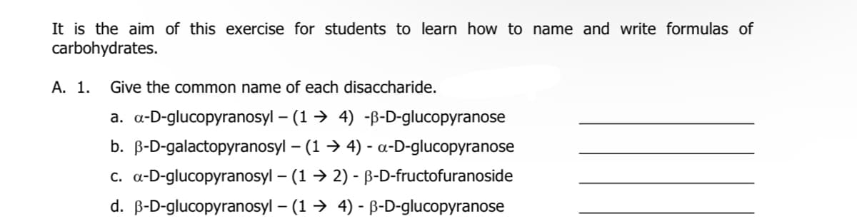 It is the aim of this exercise for students to learn how to name and write formulas of
carbohydrates.
А. 1.
Give the common name of each disaccharide.
a. a-D-glucopyranosyl – (1 → 4) -B-D-glucopyranose
b. B-D-galactopyranosyl – (1 → 4) - a-D-glucopyranose
c. a-D-glucopyranosyl – (1 → 2) - B-D-fructofuranoside
d. B-D-glucopyranosyl – (1 → 4) - B-D-glucopyranose
