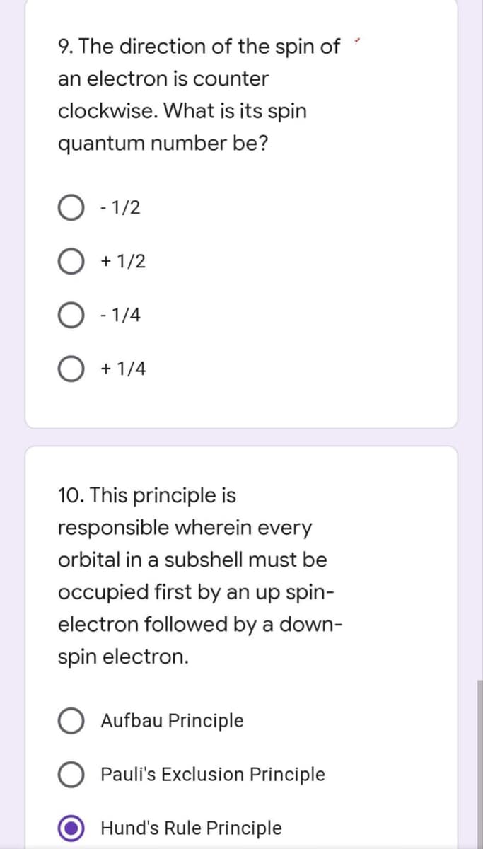 9. The direction of the spin of
an electron is counter
clockwise. What is its spin
quantum number be?
- 1/2
+ 1/2
O
- 1/4
O + 1/4
10. This principle is
responsible wherein every
orbital in a subshell must be
occupied first by an up spin-
electron followed by a down-
spin electron.
Aufbau Principle
Pauli's Exclusion Principle
Hund's Rule Principle