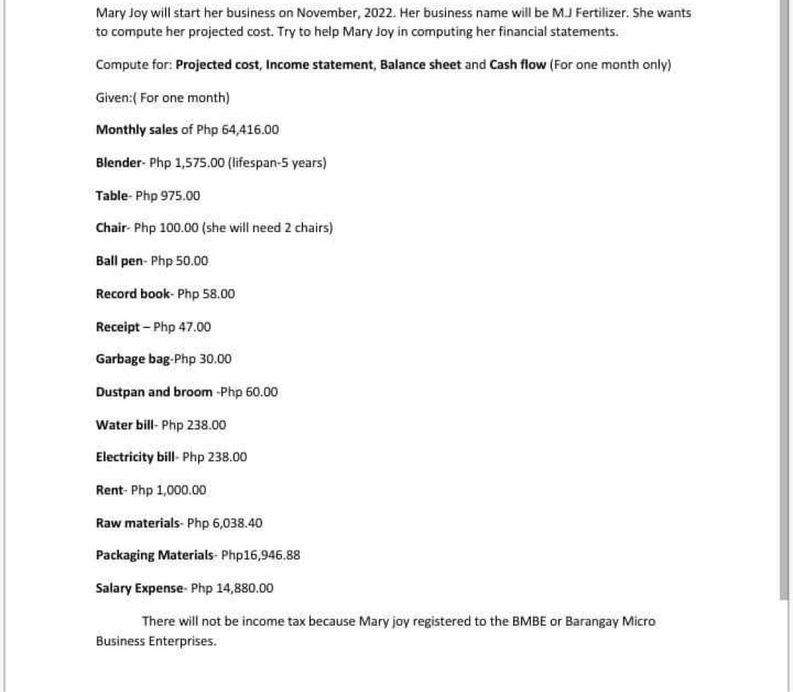 Mary Joy will start her business on November, 2022. Her business name will be MJ Fertilizer. She wants
to compute her projected cost. Try to help Mary Joy in computing her financial statements.
Compute for: Projected cost, Income statement, Balance sheet and Cash flow (For one month only)
Given:( For one month)
Monthly sales of Php 64,416.00
Blender- Php 1,575.00 (lifespan-5 years)
Table-Php 975.00
Chair- Php 100.00 (she will need 2 chairs)
Ball pen- Php 50.00
Record book- Php 58.00
Receipt - Php 47.00
Garbage bag-Php 30.00
Dustpan and broom-Php 60.00
Water bill-Php 238.00
Electricity bill- Php 238.00
Rent- Php 1,000.00
Raw materials- Php 6,038.40
Packaging Materials- Php16,946.88
Salary Expense- Php 14,880.00
There will not be income tax because Mary joy registered to the BMBE or Barangay Micro
Business Enterprises.