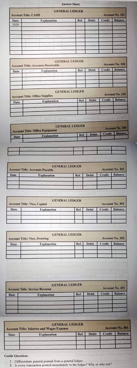 Answer Sheet
GENERAL LEDGER
Ref.
GENERAL LEDGER
Account Title: CASH
Date
Explanation
2020
Account Title: Accounts Receivable
Date
Explanation.
Account Title: Office Supplies
Date
Explanation
Account Title: Office Equipment
Date
Explanation
Account Title: Accounts Payable
Date
Explanation
Account Title: Vico, Capital
Date
Account Title: Vico, Drawing
Date
Account Title: Service Revenue
Date
Explanation
Account Title: Salaries and Wages Expense
Date
Explanation
Ref. Debit Credit
Guide Question:
1. Differentiate general journal from a general ledger.
2. Is every transaction posted immediately to the ledger? Why or why not?
Account No. 101
Credit Balance
Account No. 102
Credit
Balance
Account No. 103
Credit Balance
Account No. 104
Ref. Debit Credit Balance
Account No. 201
Credit
Balance
Account No. 301
Credit Balance
Account No. 302
Credit Balance
Account No. 401
Credit Balance
GENERAL LEDGER
Ref. Debit
GENERAL LEDGER
Explanation
GENERAL LEDGER
Ref. Debit
Explanation
GENERAL LEDGER
Debit
Ref. Debit
GENERAL LEDGER
Ref.
GENERAL LEDGER
Ref.
GENERAL LEDGER
Ref. Debit
Debit
Debit
Account No. 501
Balance