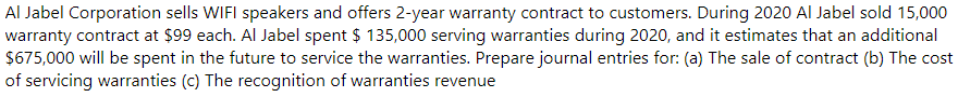 Al Jabel Corporation sells WIFI speakers and offers 2-year warranty contract to customers. During 2020 Al Jabel sold 15,000
warranty contract at $99 each. Al Jabel spent $ 135,000 serving warranties during 2020, and it estimates that an additional
$675,000 will be spent in the future to service the warranties. Prepare journal entries for: (a) The sale of contract (b) The cost
of servicing warranties (c) The recognition of warranties revenue
